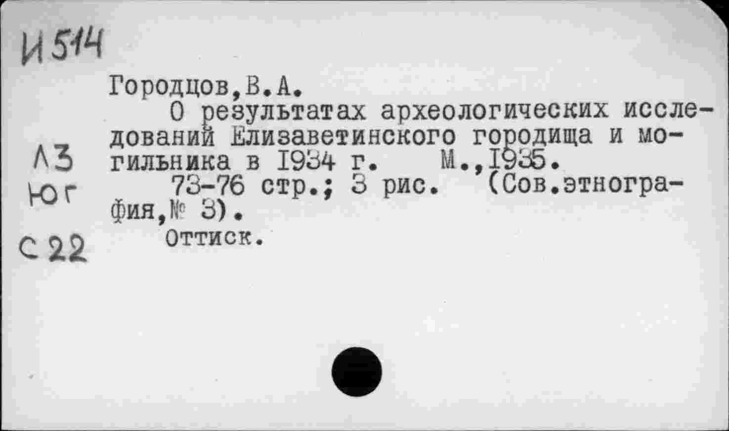 ﻿A3 юг
С 22
Городцов,В.А.
О результатах археологических исследовании Елизаветинского гооодища и могильника в 1934 г. М.,1935.
73-76 стр.; 3 рис. (Сов.этнография, Г 3).
Оттиск.